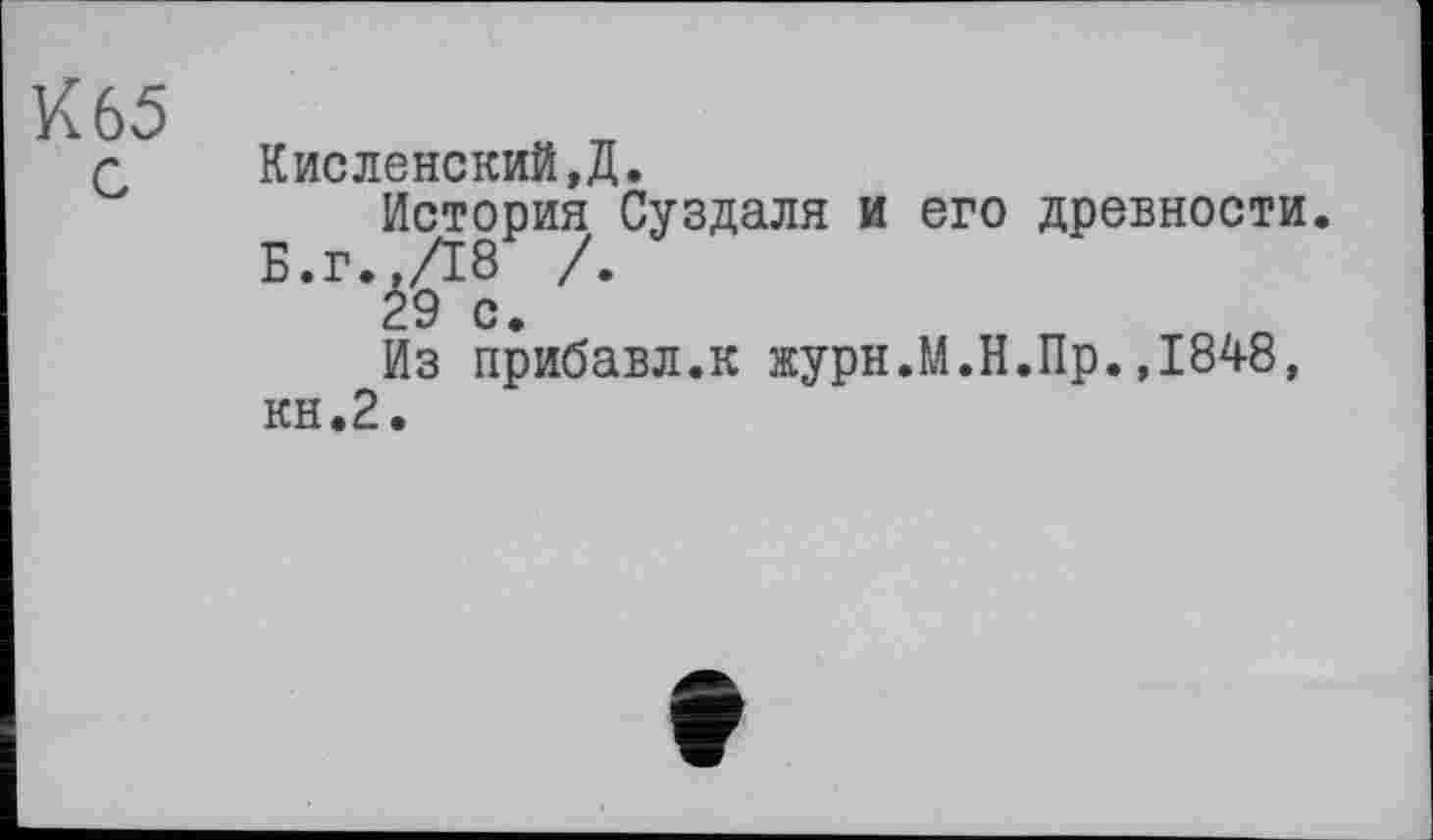 ﻿К 65 с
Кисленский,Д.
История Суздаля и его древности.
Б.г.,/18 /.
29 с
Из прибавл.к журн.М.Н.Пр.,1848, кн.2.